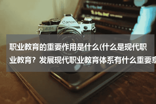 职业教育的重要作用是什么(什么是现代职业教育？发展现代职业教育体系有什么重要意义)教育资讯网-教育行业资讯百科大全