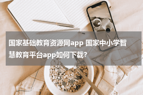 国家基础教育资源网app 国家中小学智慧教育平台app如何下载？教育资讯网-教育行业资讯百科大全