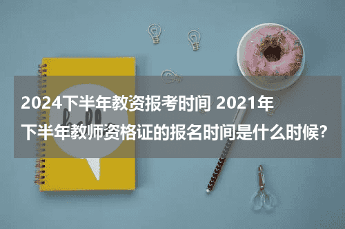 2024下半年教资报考时间 2021年下半年教师资格证的报名时间是什么时候？教育资讯网-教育行业资讯百科大全