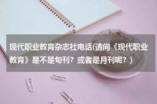 现代职业教育杂志社电话(请问《现代职业教育》是不是旬刊？或者是月刊呢？)教育资讯网-教育行业资讯百科大全