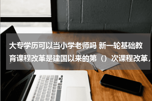 大专学历可以当小学老师吗 新一轮基础教育课程改革是建国以来的第()次课程改革,是指提高()教育资讯网-教育行业资讯百科大全