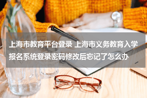 上海市教育平台登录 上海市义务教育入学报名系统登录密码修改后忘记了怎么办教育资讯网-教育行业资讯百科大全