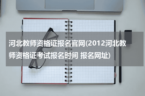 河北教师资格证报名官网(2012河北教师资格证考试报名时间 报名网址)教育资讯网-教育行业资讯百科大全