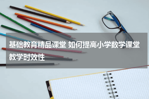 基础教育精品课堂 如何提高小学数学课堂教学时效性教育资讯网-教育行业资讯百科大全
