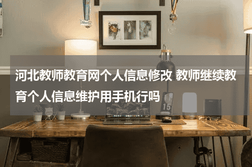 河北教师教育网个人信息修改 教师继续教育个人信息维护用手机行吗教育资讯网-教育行业资讯百科大全