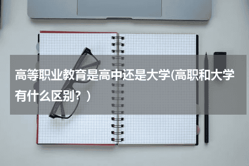高等职业教育是高中还是大学(高职和大学有什么区别？)教育资讯网-教育行业资讯百科大全