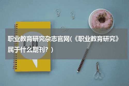 职业教育研究杂志官网(《职业教育研究》属于什么期刊？)教育资讯网-教育行业资讯百科大全