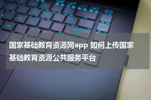 国家基础教育资源网app 如何上传国家基础教育资源公共服务平台教育资讯网-教育行业资讯百科大全