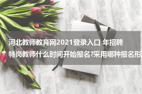 河北教师教育网2021登录入口 年招聘特岗教师什么时间开始报名?采用哪种报名形式?教育资讯网-教育行业资讯百科大全