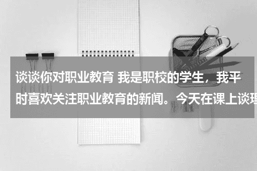 谈谈你对职业教育 我是职校的学生，我平时喜欢关注职业教育的新闻。今天在课上谈理想时，附带了对职业教育的看法，老师和同教育资讯网-教育行业资讯百科大全