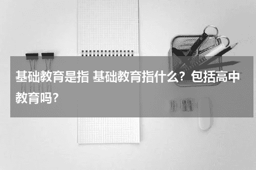 基础教育是指 基础教育指什么？包括高中教育吗？教育资讯网-教育行业资讯百科大全