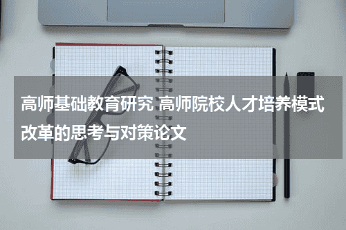 高师基础教育研究 高师院校人才培养模式改革的思考与对策论文教育资讯网-教育行业资讯百科大全