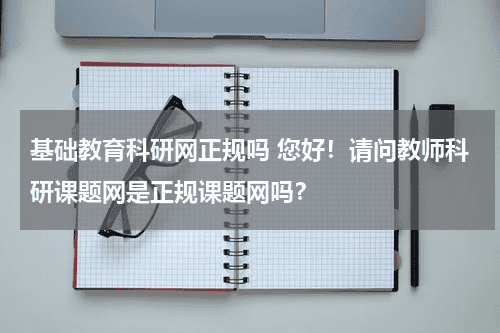 基础教育科研网正规吗 您好！请问教师科研课题网是正规课题网吗？教育资讯网-教育行业资讯百科大全