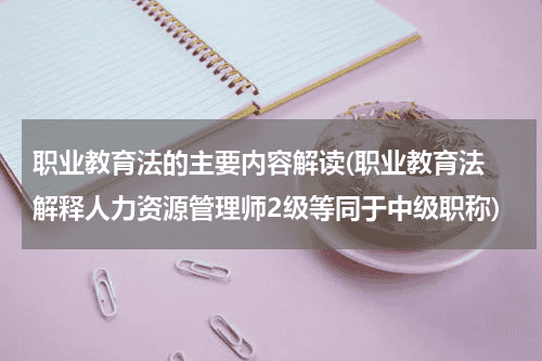 职业教育法的主要内容解读(职业教育法 解释人力资源管理师2级等同于中级职称)教育资讯网-教育行业资讯百科大全