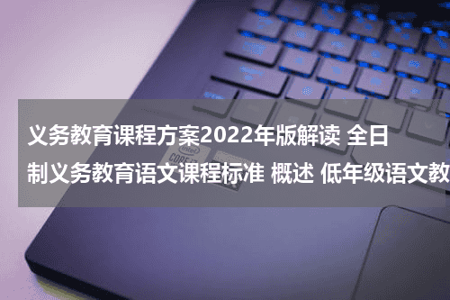 义务教育课程方案2022年版解读 全日制义务教育语文课程标准 概述 低年级语文教学的重点是什么??教育资讯网-教育行业资讯百科大全