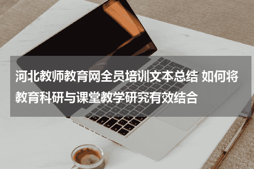 河北教师教育网全员培训文本总结 如何将教育科研与课堂教学研究有效结合教育资讯网-教育行业资讯百科大全
