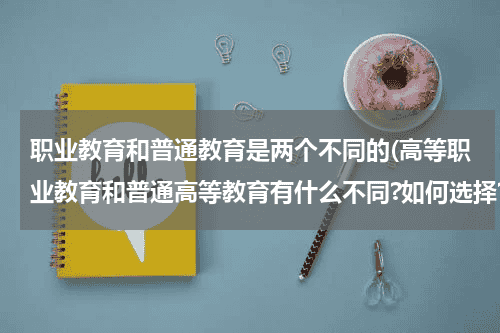 职业教育和普通教育是两个不同的(高等职业教育和普通高等教育有什么不同?如何选择?)教育资讯网-教育行业资讯百科大全