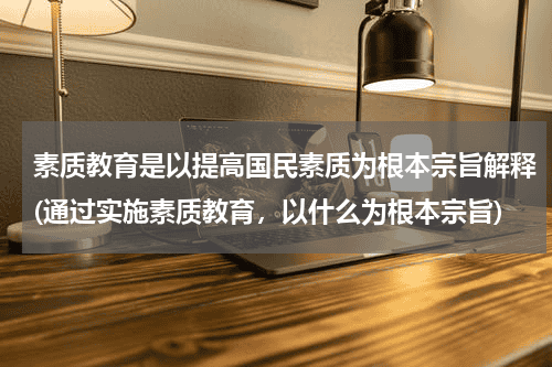 素质教育是以提高国民素质为根本宗旨解释(通过实施素质教育，以什么为根本宗旨)教育资讯网-教育行业资讯百科大全
