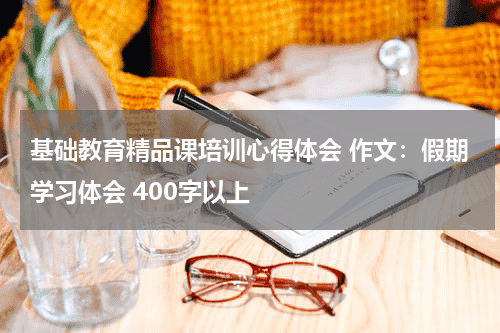 基础教育精品课培训心得体会 作文：假期学习体会 400字以上教育资讯网-教育行业资讯百科大全