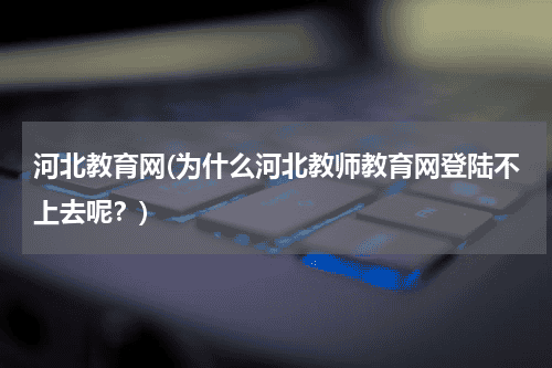 河北教育网(为什么河北教师教育网登陆不上去呢？)教育资讯网-教育行业资讯百科大全