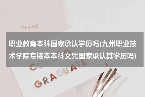 职业教育本科国家承认学历吗(九州职业技术学院专接本本科文凭国家承认其学历吗)教育资讯网-教育行业资讯百科大全