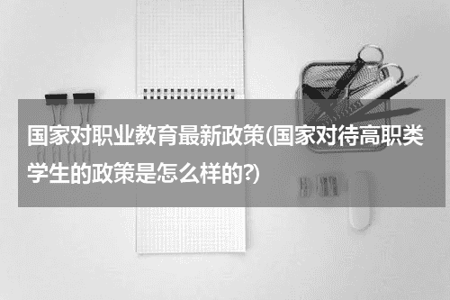 国家对职业教育最新政策(国家对待高职类学生的政策是怎么样的?)教育资讯网-教育行业资讯百科大全