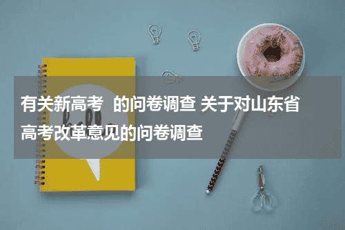 有关新高考  的问卷调查 关于对山东省高考改革意见的问卷调查教育资讯网-教育行业资讯百科大全