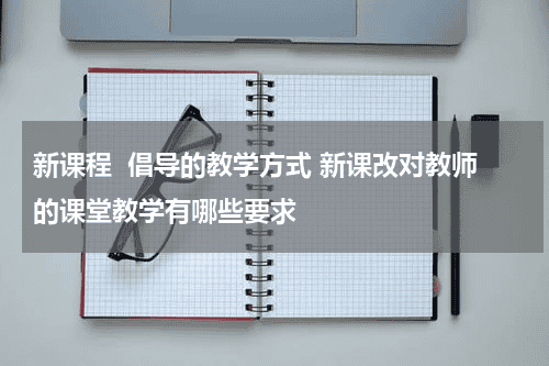 新课程  倡导的教学方式 新课改对教师的课堂教学有哪些要求教育资讯网-教育行业资讯百科大全