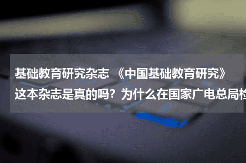 基础教育研究杂志 《中国基础教育研究》这本杂志是真的吗?为什么在国家广电总局检索不到,哪位学术大咖能帮助鉴定一下它的教育资讯网-教育行业资讯百科大全