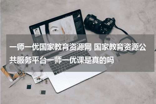 一师一优国家教育资源网 国家教育资源公共服务平台一师一优课是真的吗教育资讯网-教育行业资讯百科大全