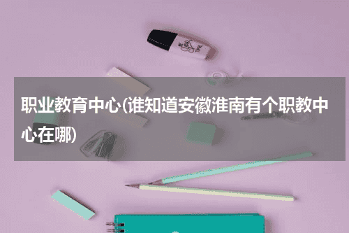职业教育中心(谁知道安徽淮南有个职教中心在哪)教育资讯网-教育行业资讯百科大全