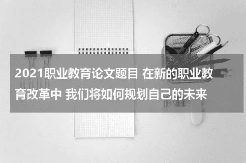 2021职业教育论文题目 在新的职业教育改革中 我们将如何规划自己的未来教育资讯网-教育行业资讯百科大全