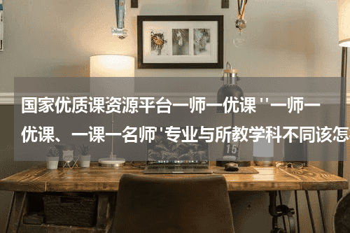国家优质课资源平台一师一优课 "一师一优课、一课一名师"专业与所教学科不同该怎样注册教育资讯网-教育行业资讯百科大全