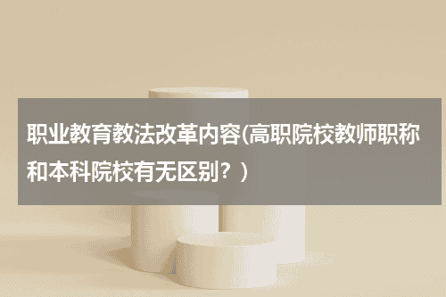 职业教育教法改革内容(高职院校教师职称和本科院校有无区别？)教育资讯网-教育行业资讯百科大全