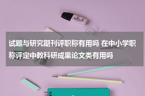试题与研究期刊评职称有用吗 在中小学职称评定中教科研成果论文类有用吗教育资讯网-教育行业资讯百科大全