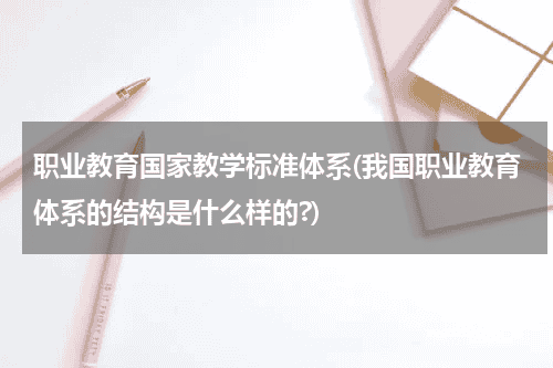 职业教育国家教学标准体系(我国职业教育体系的结构是什么样的?)教育资讯网-教育行业资讯百科大全