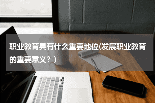 职业教育具有什么重要地位(发展职业教育的重要意义？)教育资讯网-教育行业资讯百科大全