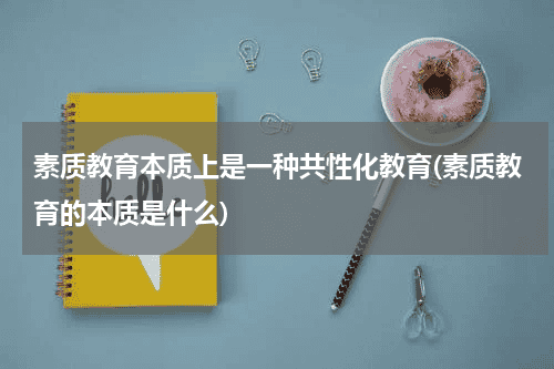 素质教育本质上是一种共性化教育(素质教育的本质是什么)教育资讯网-教育行业资讯百科大全