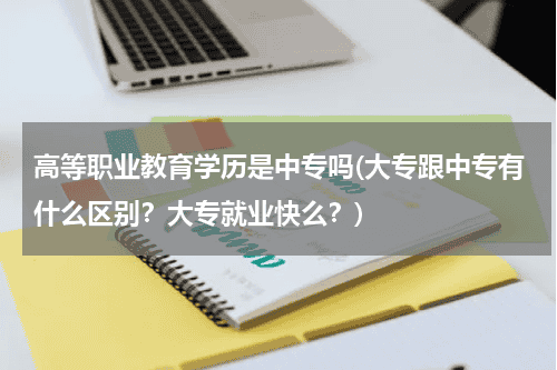 高等职业教育学历是中专吗(大专跟中专有什么区别？大专就业快么？)教育资讯网-教育行业资讯百科大全