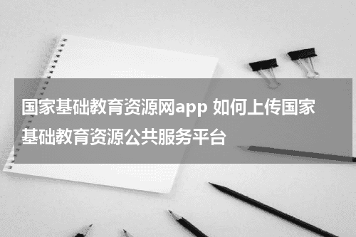 国家基础教育资源网app 如何上传国家基础教育资源公共服务平台教育资讯网-教育行业资讯百科大全