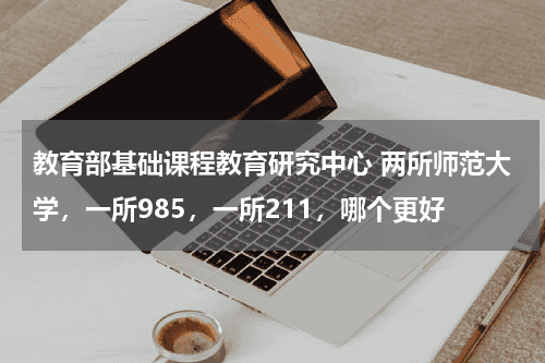 教育部基础课程教育研究中心 两所师范大学，一所985，一所211，哪个更好教育资讯网-教育行业资讯百科大全