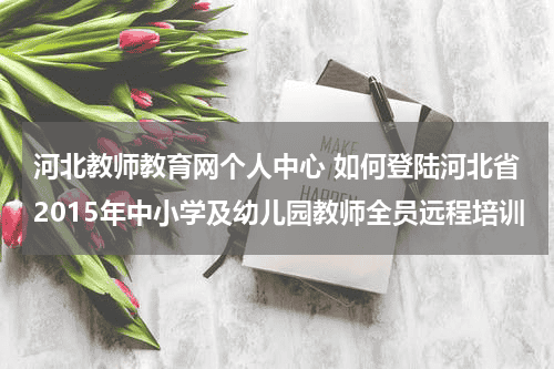 河北教师教育网个人中心 如何登陆河北省2015年中小学及幼儿园教师全员远程培训教育资讯网-教育行业资讯百科大全