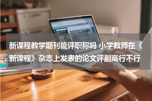 新课程教学期刊能评职称吗 小学教师在《新课程》杂志上发表的论文评副高行不行教育资讯网-教育行业资讯百科大全