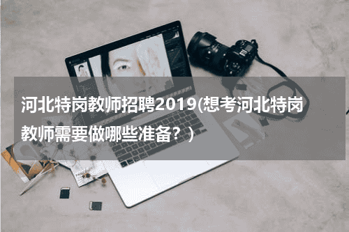 河北特岗教师招聘2019(想考河北特岗教师需要做哪些准备？)教育资讯网-教育行业资讯百科大全