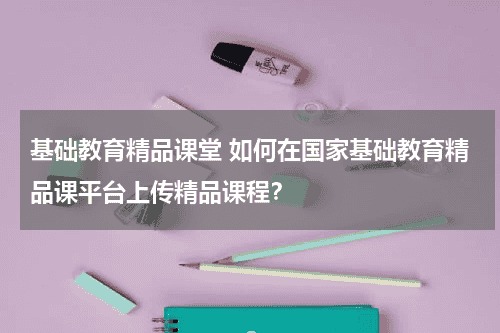 基础教育精品课堂 如何在国家基础教育精品课平台上传精品课程?教育资讯网-教育行业资讯百科大全