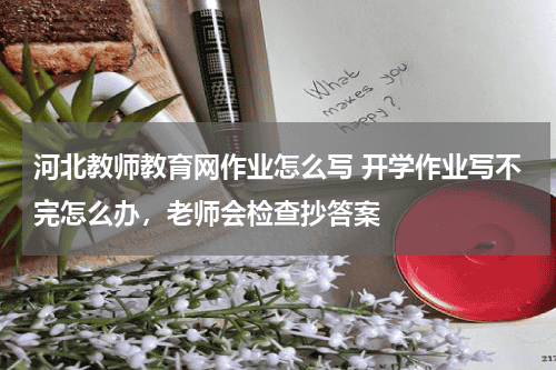 河北教师教育网作业怎么写 开学作业写不完怎么办，老师会检查抄答案教育资讯网-教育行业资讯百科大全