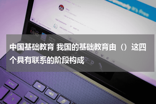 中国基础教育 我国的基础教育由（）这四个具有联系的阶段构成教育资讯网-教育行业资讯百科大全