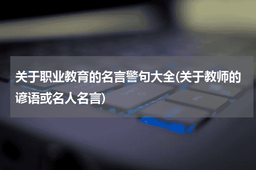 关于职业教育的名言警句大全(关于教师的谚语或名人名言)教育资讯网-教育行业资讯百科大全