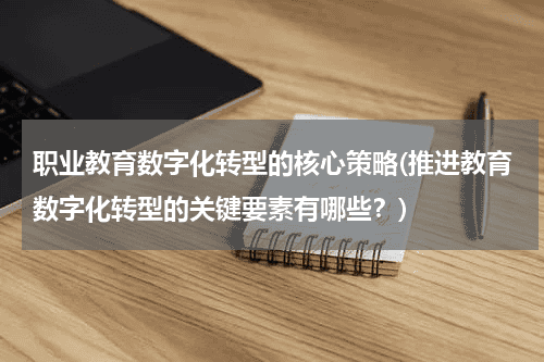 职业教育数字化转型的核心策略(推进教育数字化转型的关键要素有哪些？)教育资讯网-教育行业资讯百科大全