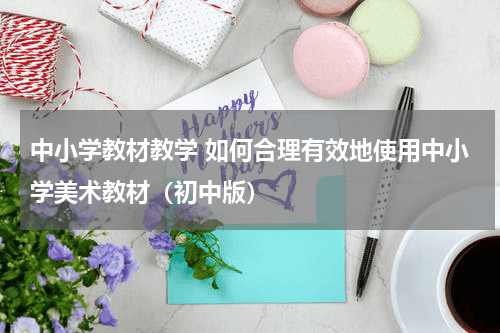 中小学教材教学 如何合理有效地使用中小学美术教材（初中版）教育资讯网-教育行业资讯百科大全